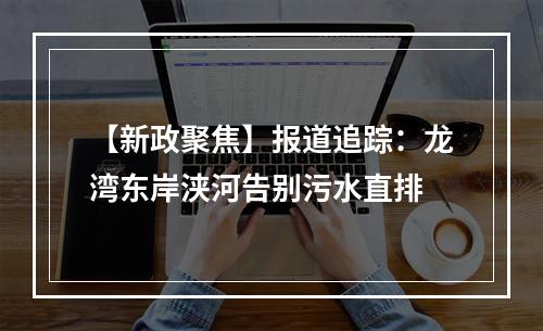 【新政聚焦】报道追踪：龙湾东岸浃河告别污水直排