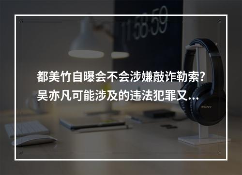 都美竹自曝会不会涉嫌敲诈勒索？吴亦凡可能涉及的违法犯罪又有哪些？