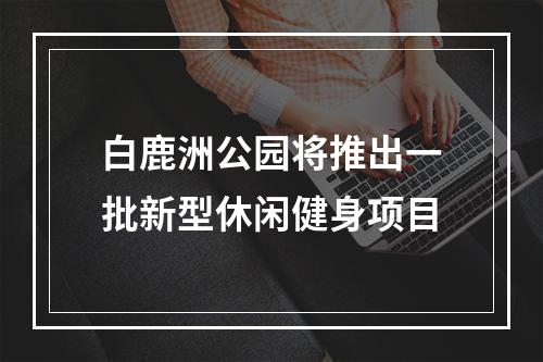 白鹿洲公园将推出一批新型休闲健身项目