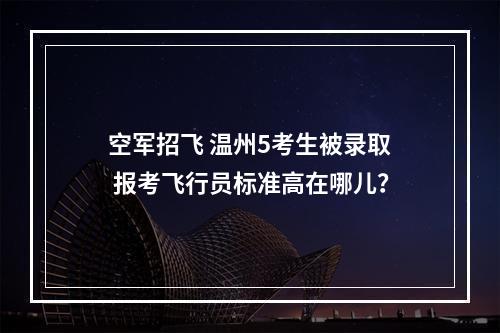 空军招飞 温州5考生被录取 报考飞行员标准高在哪儿？
