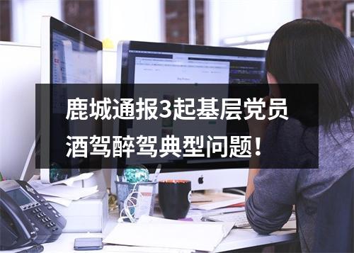 鹿城通报3起基层党员酒驾醉驾典型问题！