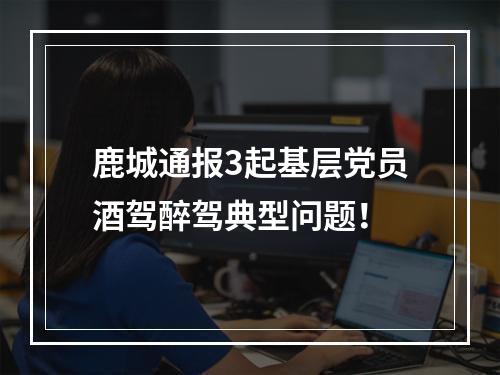 鹿城通报3起基层党员酒驾醉驾典型问题！