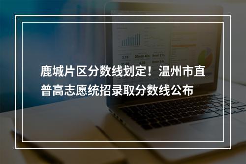 鹿城片区分数线划定！温州市直普高志愿统招录取分数线公布