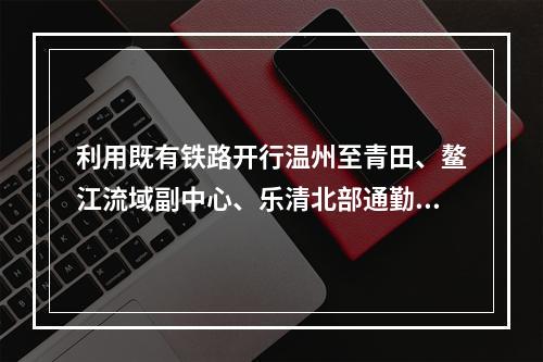 利用既有铁路开行温州至青田、鳌江流域副中心、乐清北部通勤列车？温州刚发一份规...