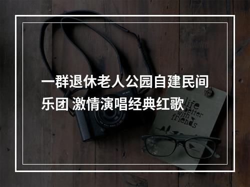 一群退休老人公园自建民间乐团 激情演唱经典红歌