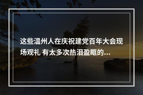 这些温州人在庆祝建党百年大会现场观礼 有太多次热泪盈眶的瞬间