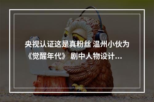 央视认证这是真粉丝 温州小伙为《觉醒年代》 剧中人物设计Q版徽章