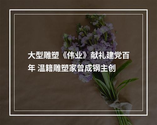 大型雕塑《伟业》献礼建党百年 温籍雕塑家曾成钢主创