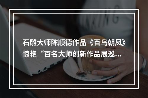 石雕大师陈顺德作品《百鸟朝凤》惊艳“百名大师创新作品展巡展”