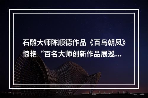 石雕大师陈顺德作品《百鸟朝凤》惊艳“百名大师创新作品展巡展”