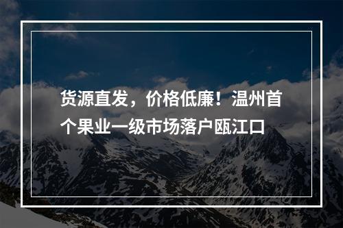货源直发，价格低廉！温州首个果业一级市场落户瓯江口