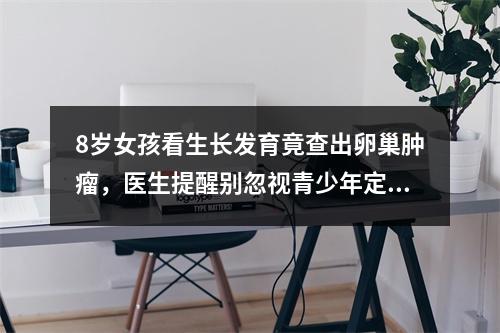 8岁女孩看生长发育竟查出卵巢肿瘤，医生提醒别忽视青少年定期体检