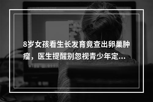 8岁女孩看生长发育竟查出卵巢肿瘤，医生提醒别忽视青少年定期体检
