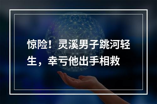 惊险！灵溪男子跳河轻生，幸亏他出手相救
