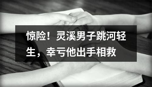 惊险！灵溪男子跳河轻生，幸亏他出手相救