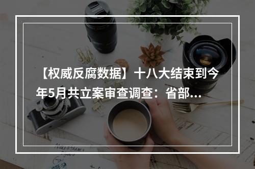【权威反腐数据】十八大结束到今年5月共立案审查调查：省部级以上392人，厅 ...