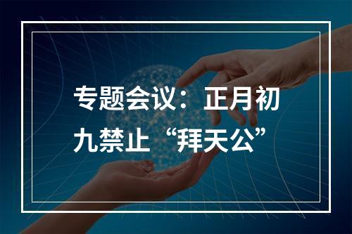 专题会议：正月初九禁止“拜天公”