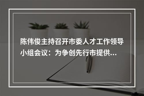 陈伟俊主持召开市委人才工作领导小组会议：为争创先行市提供硬核人才支撑