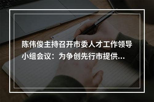 陈伟俊主持召开市委人才工作领导小组会议：为争创先行市提供硬核人才支撑