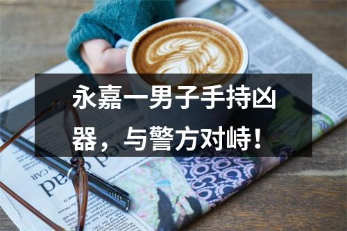 永嘉一男子手持凶器，与警方对峙！