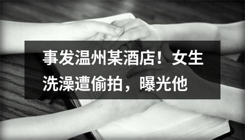 事发温州某酒店！女生洗澡遭偷拍，曝光他