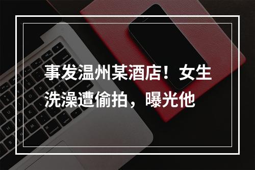 事发温州某酒店！女生洗澡遭偷拍，曝光他
