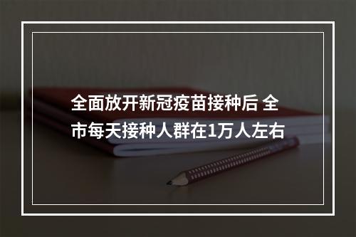 全面放开新冠疫苗接种后 全市每天接种人群在1万人左右