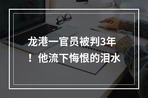 龙港一官员被判3年！他流下悔恨的泪水