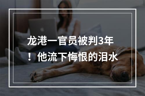 龙港一官员被判3年！他流下悔恨的泪水