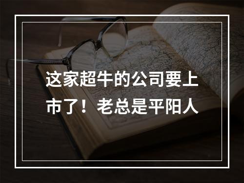 这家超牛的公司要上市了！老总是平阳人