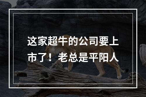 这家超牛的公司要上市了！老总是平阳人