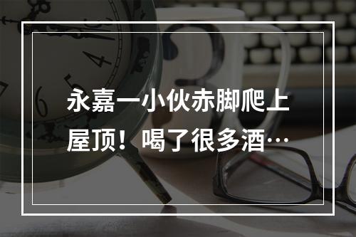 永嘉一小伙赤脚爬上屋顶！喝了很多酒…