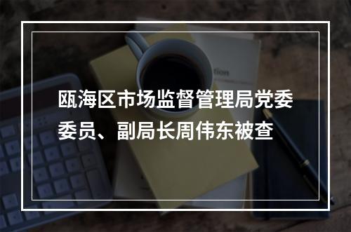 瓯海区市场监督管理局党委委员、副局长周伟东被查
