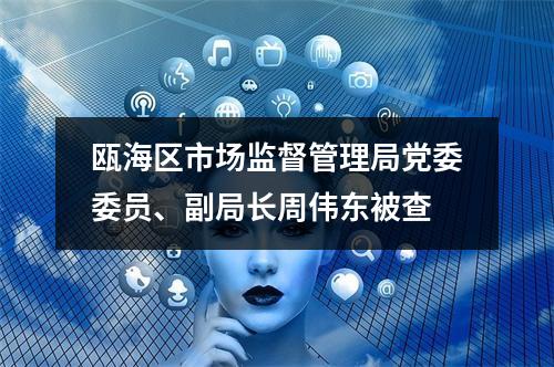 瓯海区市场监督管理局党委委员、副局长周伟东被查