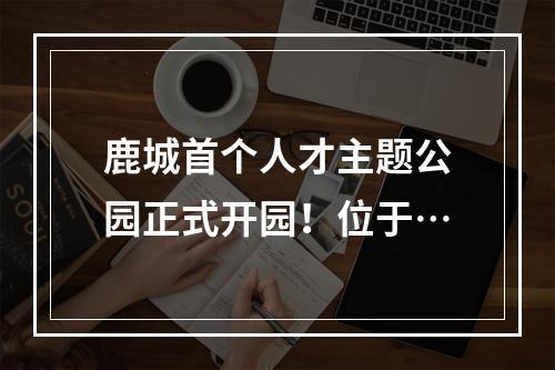 鹿城首个人才主题公园正式开园！位于…