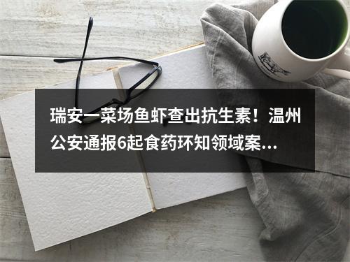 瑞安一菜场鱼虾查出抗生素！温州公安通报6起食药环知领域案件