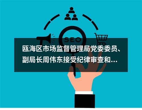 瓯海区市场监督管理局党委委员、副局长周伟东接受纪律审查和监察调查