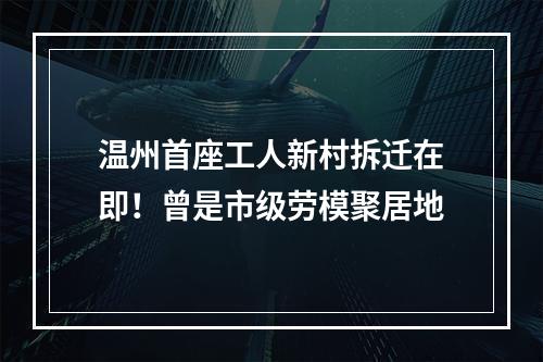 温州首座工人新村拆迁在即！曾是市级劳模聚居地