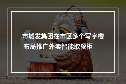 市城发集团在市区多个写字楼 布局推广外卖智能取餐柜