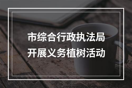 市综合行政执法局开展义务植树活动