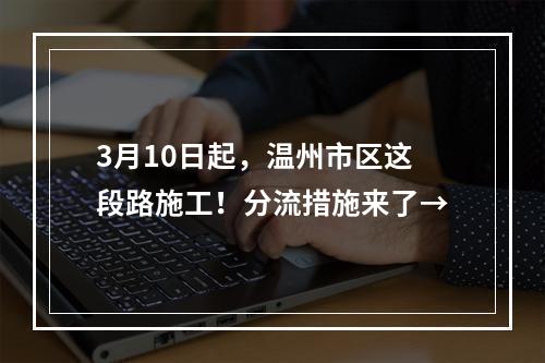 3月10日起，温州市区这段路施工！分流措施来了→