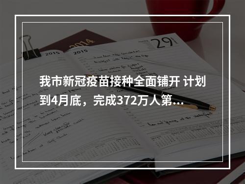 我市新冠疫苗接种全面铺开 计划到4月底，完成372万人第1针剂接种