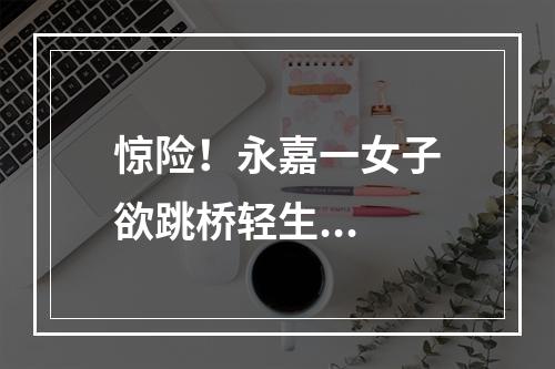 惊险！永嘉一女子欲跳桥轻生...