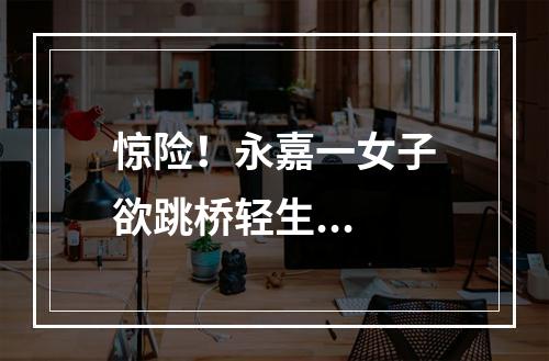 惊险！永嘉一女子欲跳桥轻生...