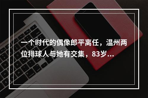 一个时代的偶像郎平离任，温州两位排球人与她有交集，83岁老教练这样说……