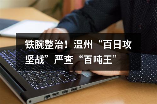 铁腕整治！温州“百日攻坚战”严查“百吨王”