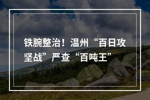 铁腕整治！温州“百日攻坚战”严查“百吨王”