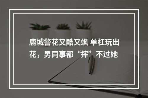 鹿城警花又酷又飒 单杠玩出花，男同事都“摔”不过她