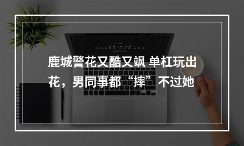 鹿城警花又酷又飒 单杠玩出花，男同事都“摔”不过她