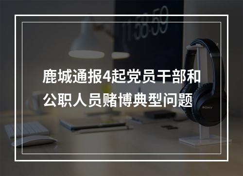 鹿城通报4起党员干部和公职人员赌博典型问题